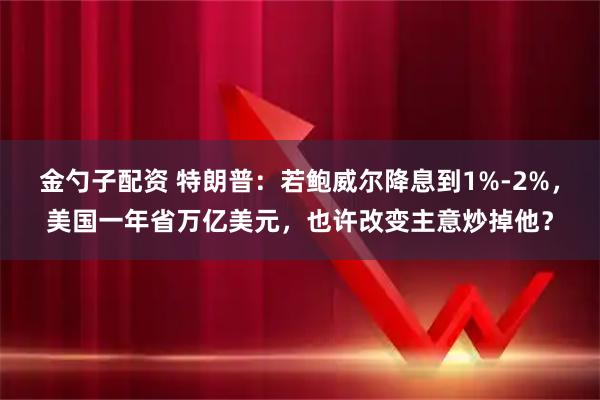 金勺子配资 特朗普：若鲍威尔降息到1%-2%，美国一年省万亿美元，也许改变主意炒掉他？