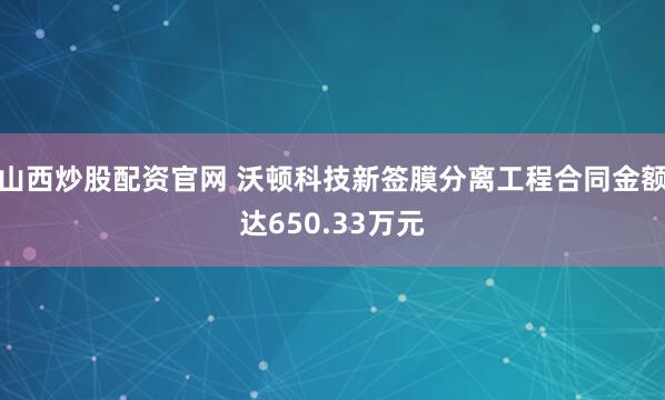 山西炒股配资官网 沃顿科技新签膜分离工程合同金额达650.33万元