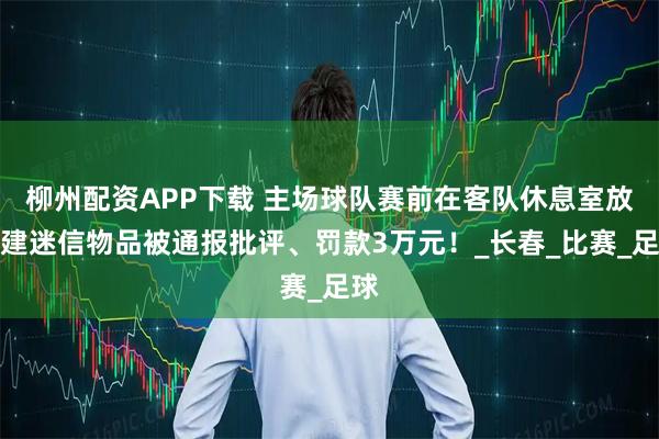 柳州配资APP下载 主场球队赛前在客队休息室放封建迷信物品被通报批评、罚款3万元！_长春_比赛_足球