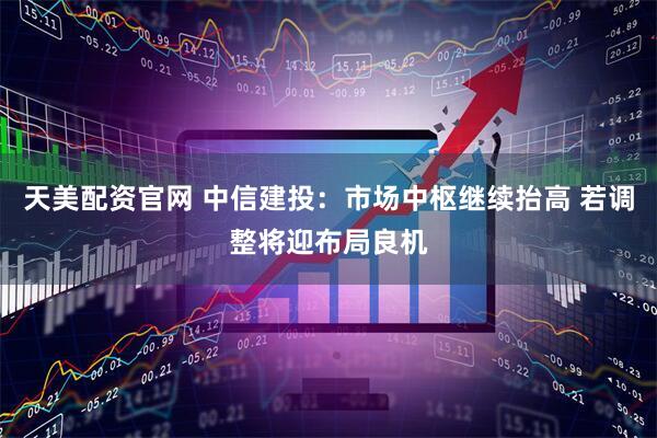 天美配资官网 中信建投：市场中枢继续抬高 若调整将迎布局良机