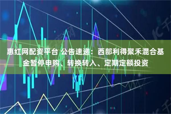 惠红网配资平台 公告速递：西部利得聚禾混合基金暂停申购、转换转入、定期定额投资