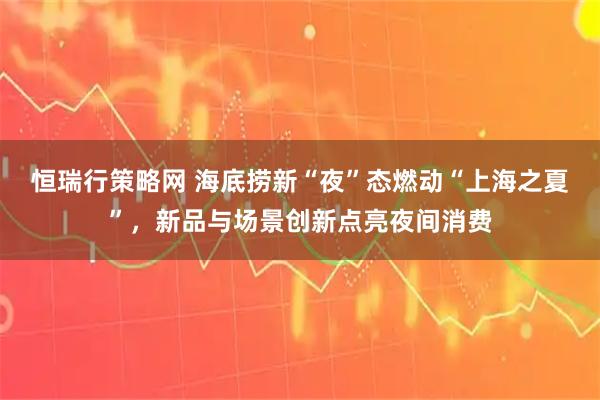 恒瑞行策略网 海底捞新“夜”态燃动“上海之夏”,新品与场景创新点亮夜间消费