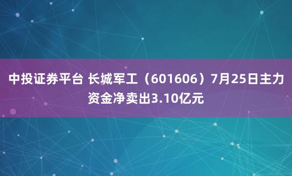 中投证券平台 长城军工(601606)7月25日主力资金净卖出3.10亿元