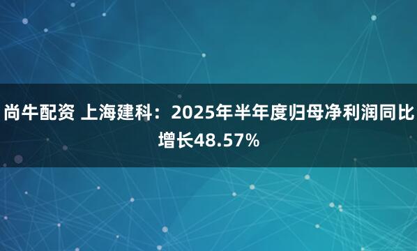 尚牛配资 上海建科:2025年半年度归母净利润同比增长48.57%