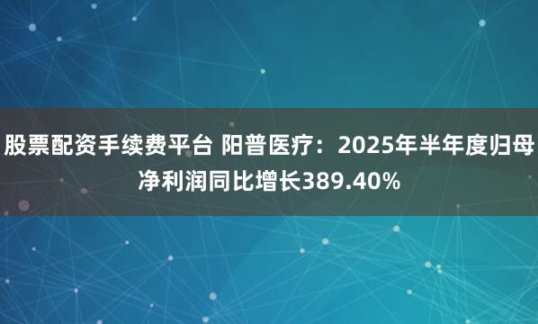 股票配资手续费平台 阳普医疗:2025年半年度归母净利润同比增长389.40%