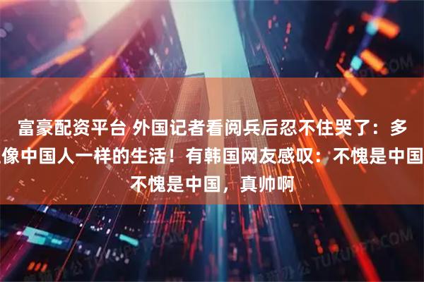 富豪配资平台 外国记者看阅兵后忍不住哭了:多希望过上像中国人一样的生活!有韩国网友感叹:不愧是中国,真帅啊