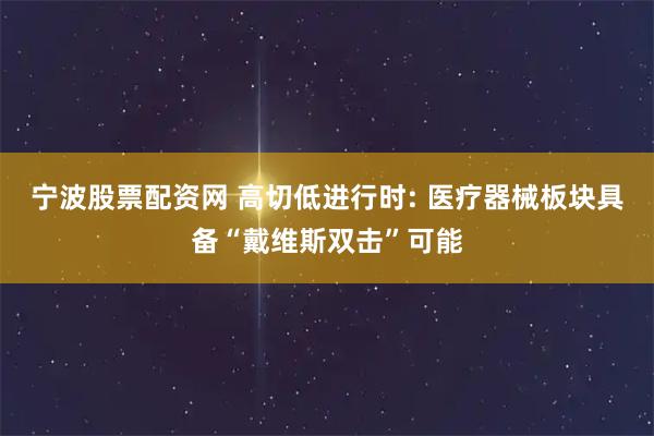 宁波股票配资网 高切低进行时: 医疗器械板块具备“戴维斯双击”可能