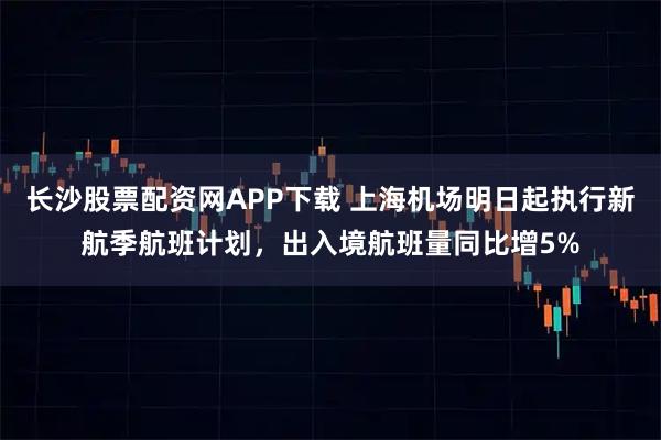 长沙股票配资网APP下载 上海机场明日起执行新航季航班计划，出入境航班量同比增5%