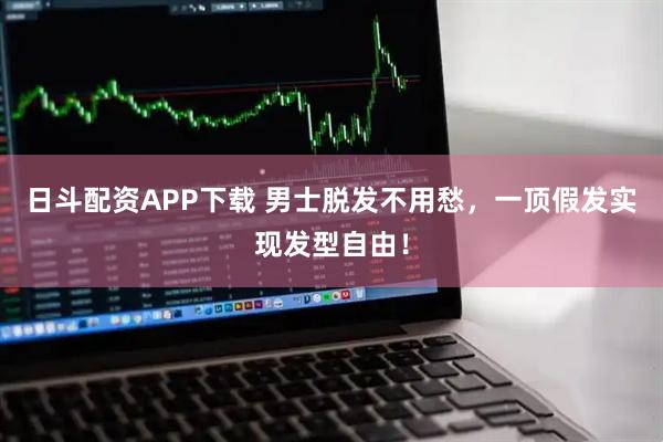 日斗配资APP下载 男士脱发不用愁,一顶假发实现发型自由!