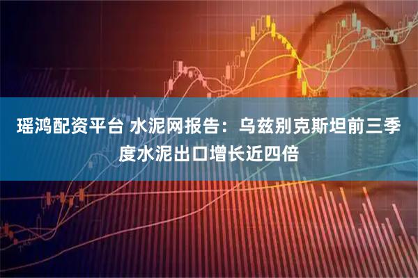 瑶鸿配资平台 水泥网报告：乌兹别克斯坦前三季度水泥出口增长近四倍