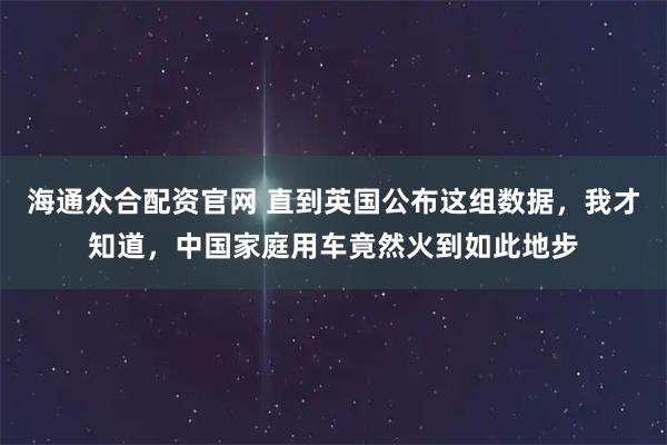 海通众合配资官网 直到英国公布这组数据，我才知道，中国家庭用车竟然火到如此地步
