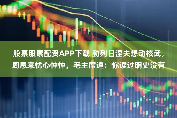 股票股票配资APP下载 勃列日涅夫想动核武，周恩来忧心忡忡，毛主席道：你读过明史没有