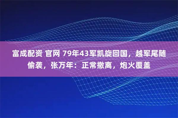 富成配资 官网 79年43军凯旋回国，越军尾随偷袭，张万年：正常撤离，炮火覆盖