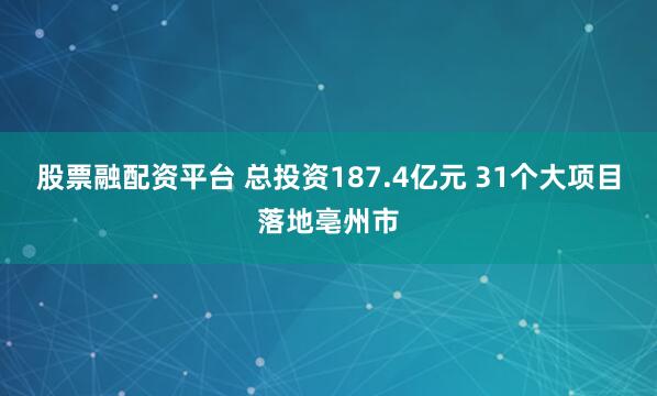 股票融配资平台 总投资187.4亿元 31个大项目落地亳州市