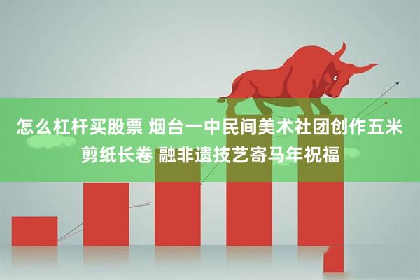 怎么杠杆买股票 烟台一中民间美术社团创作五米剪纸长卷 融非遗技艺寄马年祝福