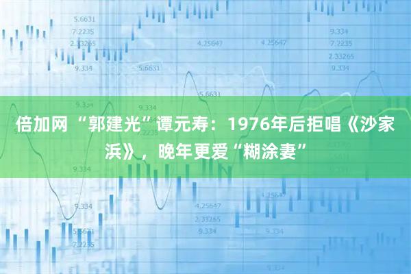 倍加网 “郭建光”谭元寿：1976年后拒唱《沙家浜》，晚年更爱“糊涂妻”