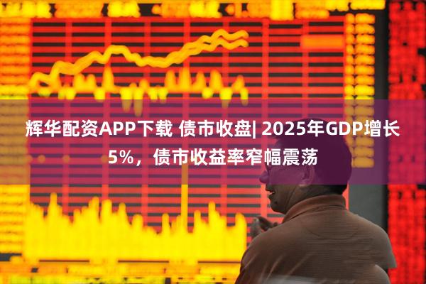 辉华配资APP下载 债市收盘| 2025年GDP增长5%，债市收益率窄幅震荡