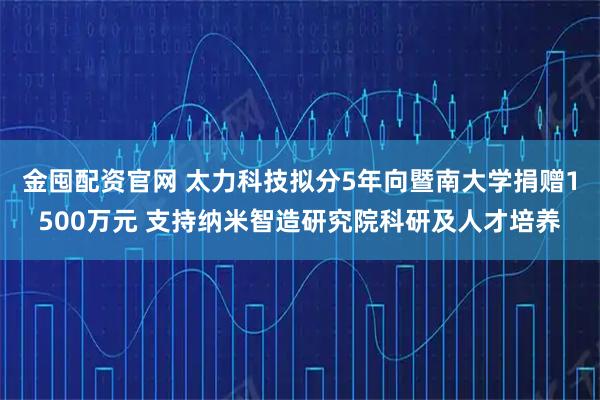 金囤配资官网 太力科技拟分5年向暨南大学捐赠1500万元 支持纳米智造研究院科研及人才培养