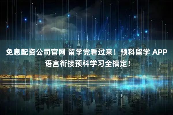 免息配资公司官网 留学党看过来！预科留学 APP 语言衔接预科学习全搞定！