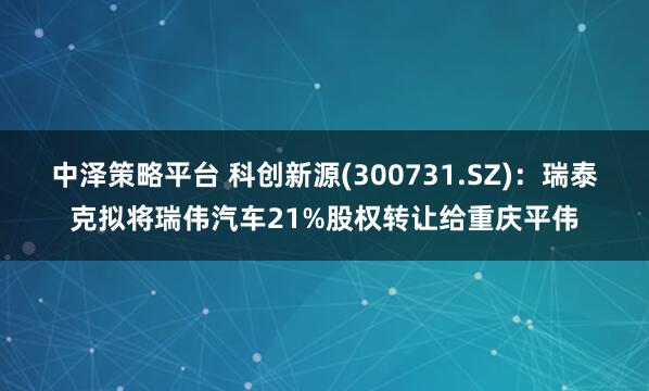中泽策略平台 科创新源(300731.SZ)：瑞泰克拟将瑞伟汽车21%股权转让给重庆平伟