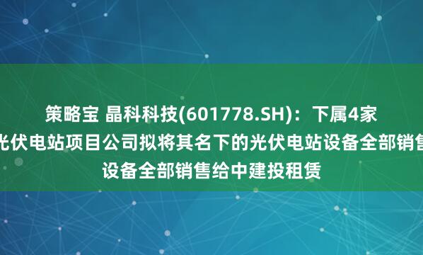策略宝 晶科科技(601778.SH)：下属4家工商业分布式光伏电站项目公司拟将其名下的光伏电站设备全部销售给中建投租赁