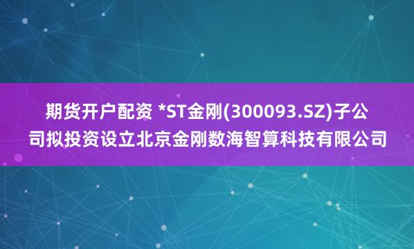 期货开户配资 *ST金刚(300093.SZ)子公司拟投资设立北京金刚数海智算科技有限公司