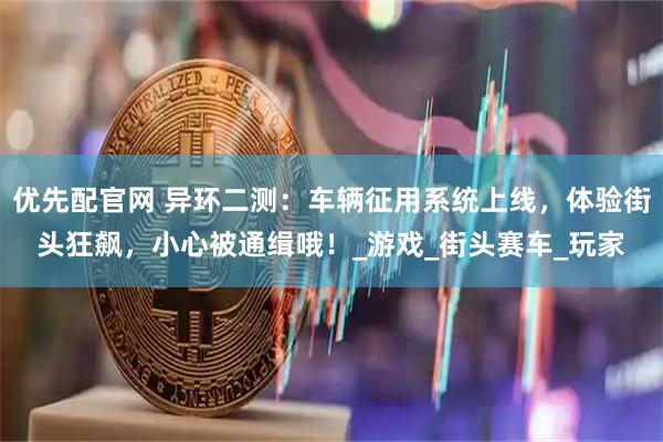 优先配官网 异环二测：车辆征用系统上线，体验街头狂飙，小心被通缉哦！_游戏_街头赛车_玩家