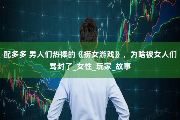 配多多 男人们热捧的《捞女游戏》，为啥被女人们骂封了_女性_玩家_故事