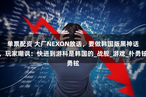 单票配资 大厂NEXON放话，要做韩国版黑神话，玩家嘲讽：快进到游科是韩国的_战舰_游戏_朴勇铉