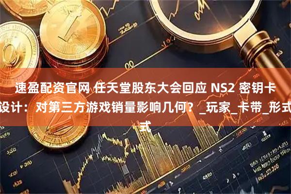 速盈配资官网 任天堂股东大会回应 NS2 密钥卡设计：对第三方游戏销量影响几何？_玩家_卡带_形式