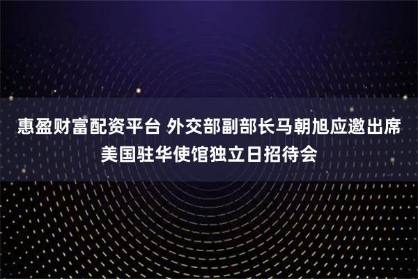 惠盈财富配资平台 外交部副部长马朝旭应邀出席美国驻华使馆独立日招待会