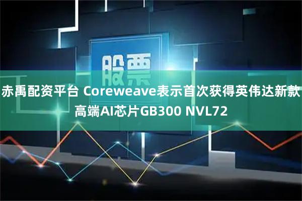 赤禹配资平台 Coreweave表示首次获得英伟达新款高端AI芯片GB300 NVL72
