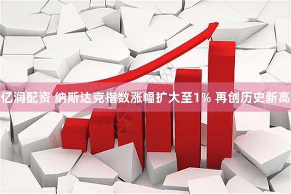 亿润配资 纳斯达克指数涨幅扩大至1% 再创历史新高