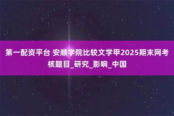 第一配资平台 安顺学院比较文学甲2025期末网考核题目_研究_影响_中国