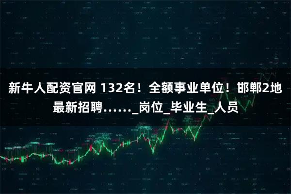新牛人配资官网 132名！全额事业单位！邯郸2地最新招聘……_岗位_毕业生_人员