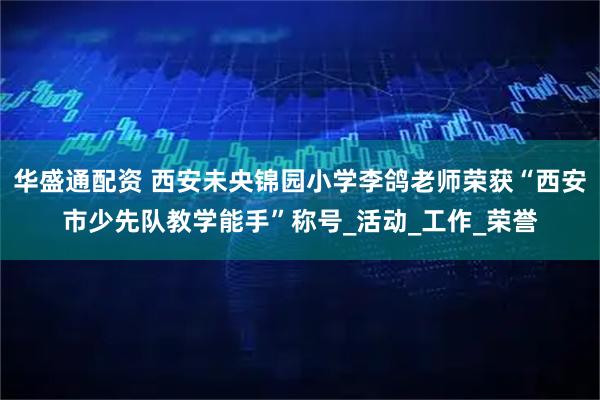 华盛通配资 西安未央锦园小学李鸽老师荣获“西安市少先队教学能手”称号_活动_工作_荣誉