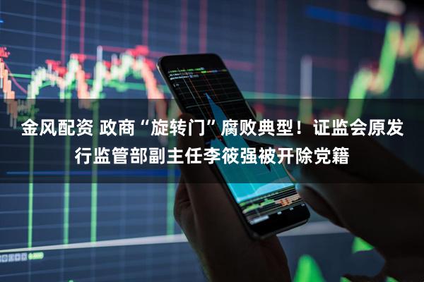 金风配资 政商“旋转门”腐败典型！证监会原发行监管部副主任李筱强被开除党籍