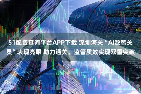 51配资查询平台APP下载 深圳海关“AI数智关员”表现亮眼 助力通关、监管质效实现双重突破