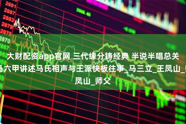 大财配资app官网 三代缘分铸经典 半说半唱总关情 马六甲讲述马氏相声与王派快板往事_马三立_王凤山_师父