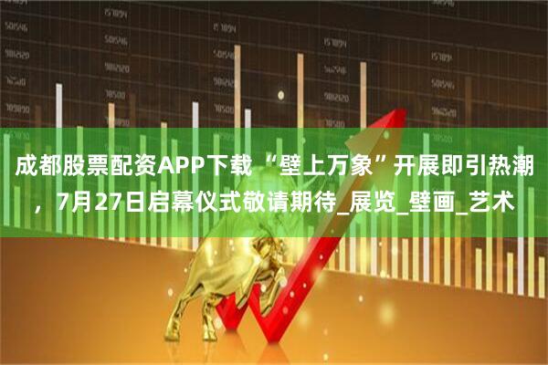 成都股票配资APP下载 “壁上万象”开展即引热潮，7月27日启幕仪式敬请期待_展览_壁画_艺术