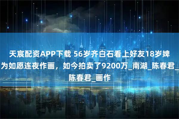 天宸配资APP下载 56岁齐白石看上好友18岁婢女，为如愿连夜作画，如今拍卖了9200万_南湖_陈春君_画作