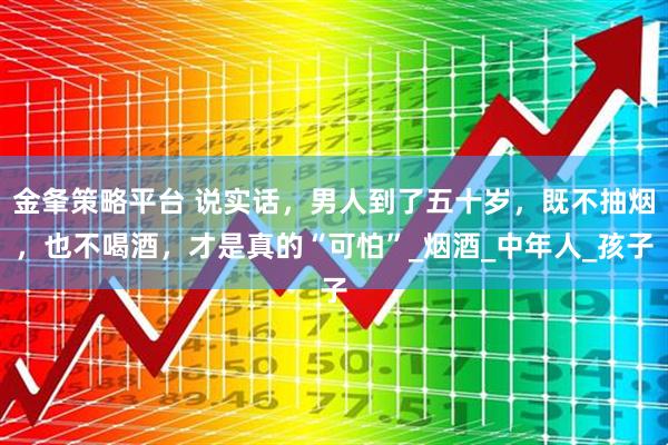 金夆策略平台 说实话，男人到了五十岁，既不抽烟，也不喝酒，才是真的“可怕”_烟酒_中年人_孩子