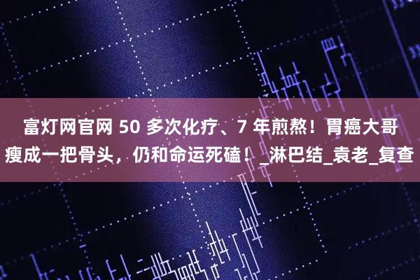 富灯网官网 50 多次化疗、7 年煎熬！胃癌大哥瘦成一把骨头，仍和命运死磕！_淋巴结_袁老_复查