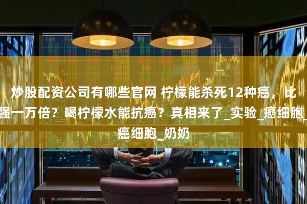 炒股配资公司有哪些官网 柠檬能杀死12种癌，比化疗强一万倍？喝柠檬水能抗癌？真相来了_实验_癌细胞_奶奶