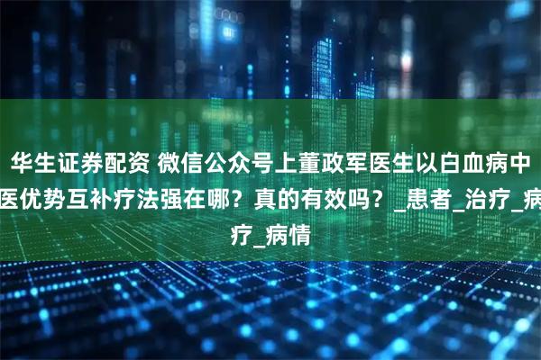 华生证券配资 微信公众号上董政军医生以白血病中西医优势互补疗法强在哪？真的有效吗？_患者_治疗_病情