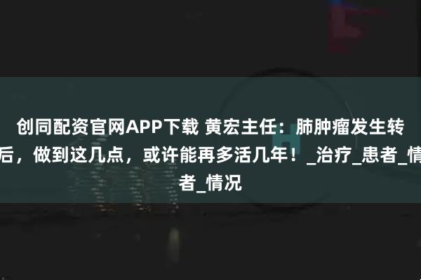 创同配资官网APP下载 黄宏主任：肺肿瘤发生转移后，做到这几点，或许能再多活几年！_治疗_患者_情况