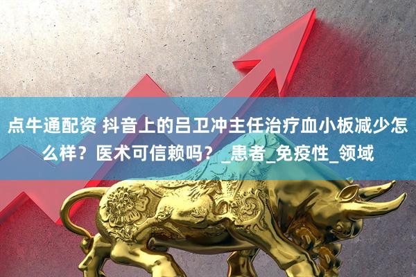 点牛通配资 抖音上的吕卫冲主任治疗血小板减少怎么样？医术可信赖吗？_患者_免疫性_领域