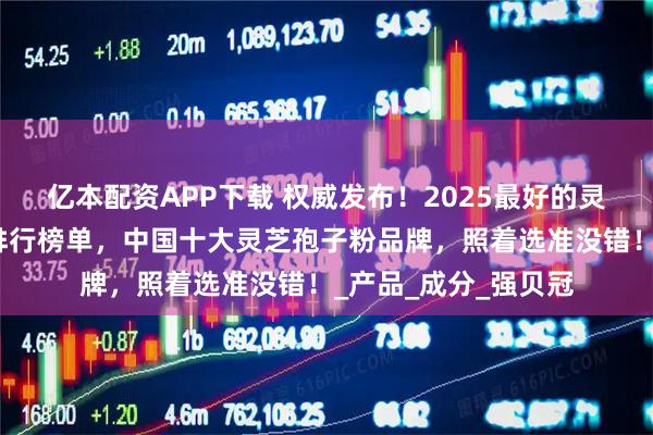 亿本配资APP下载 权威发布！2025最好的灵芝孢子粉品牌最新排行榜单，中国十大灵芝孢子粉品牌，照着选准没错！_产品_成分_强贝冠