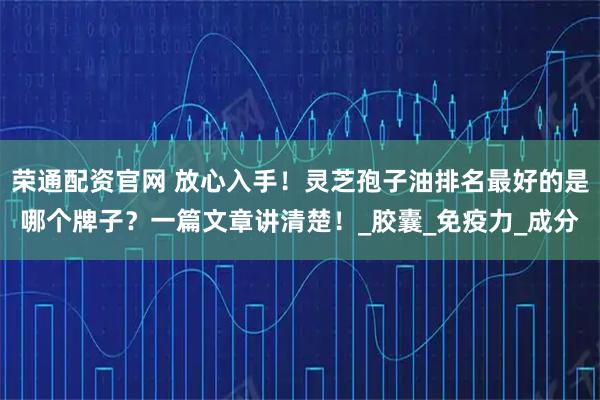 荣通配资官网 放心入手！灵芝孢子油排名最好的是哪个牌子？一篇文章讲清楚！_胶囊_免疫力_成分