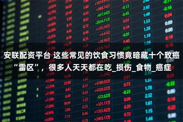 安联配资平台 这些常见的饮食习惯竟暗藏十个致癌“雷区”，很多人天天都在吃_损伤_食物_癌症